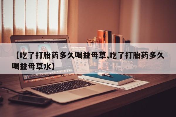 米非司酮购买渠道微信【吃了打胎药多久喝益母草,吃了打胎药多久喝益母草水】