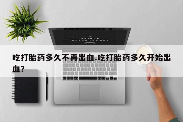 米非司酮购买渠道微信吃打胎药多久不再出血.吃打胎药多久开始出血？