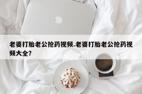 米非司酮购买渠道微信老婆打胎老公抢药视频.老婆打胎老公抢药视频大全？