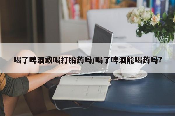 米非司酮购买渠道微信喝了啤酒敢喝打胎药吗/喝了啤酒能喝药吗?