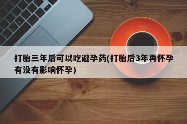 米非司酮购买渠道微信打胎三年后可以吃避孕药(打胎后3年再怀孕有没有影响怀孕)
