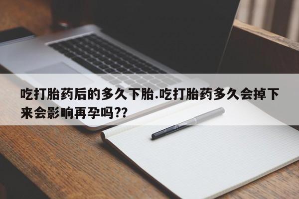 米非司酮购买渠道微信吃打胎药后的多久下胎.吃打胎药多久会掉下来会影响再孕吗?？