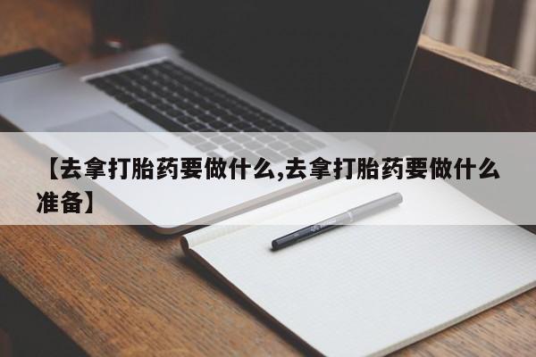 米非司酮购买渠道微信【去拿打胎药要做什么,去拿打胎药要做什么准备】
