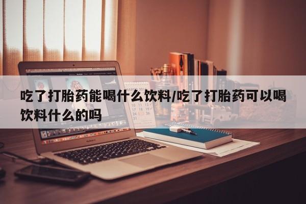 米非司酮购买渠道微信吃了打胎药能喝什么饮料/吃了打胎药可以喝饮料什么的吗