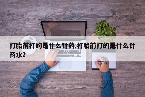 米非司酮购买渠道微信打胎前打的是什么针药.打胎前打的是什么针药水？