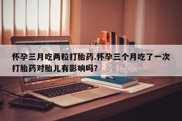 米非司酮购买渠道微信怀孕三月吃两粒打胎药.怀孕三个月吃了一次打胎药对胎儿有影响吗？