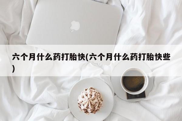 米非司酮购买渠道微信六个月什么药打胎快(六个月什么药打胎快些)