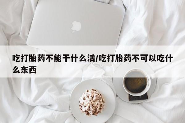 米非司酮购买渠道微信吃打胎药不能干什么活/吃打胎药不可以吃什么东西
