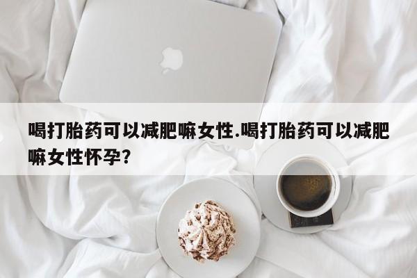 米非司酮购买渠道微信喝打胎药可以减肥嘛女性.喝打胎药可以减肥嘛女性怀孕？