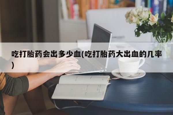 米非司酮购买渠道微信吃打胎药会出多少血(吃打胎药大出血的几率)