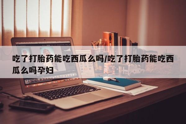 米非司酮购买渠道微信吃了打胎药能吃西瓜么吗/吃了打胎药能吃西瓜么吗孕妇