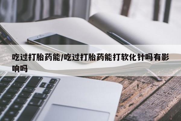 米非司酮购买渠道微信吃过打胎药能/吃过打胎药能打软化针吗有影响吗