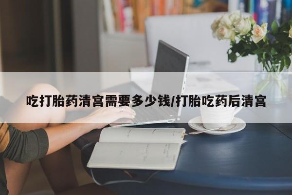 米非司酮购买渠道微信吃打胎药清宫需要多少钱/打胎吃药后清宫