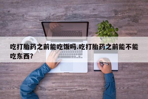 米非司酮购买渠道微信吃打胎药之前能吃饭吗.吃打胎药之前能不能吃东西？