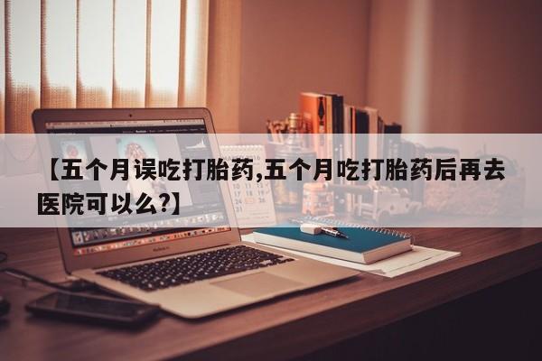 米非司酮购买渠道微信【五个月误吃打胎药,五个月吃打胎药后再去医院可以么?】