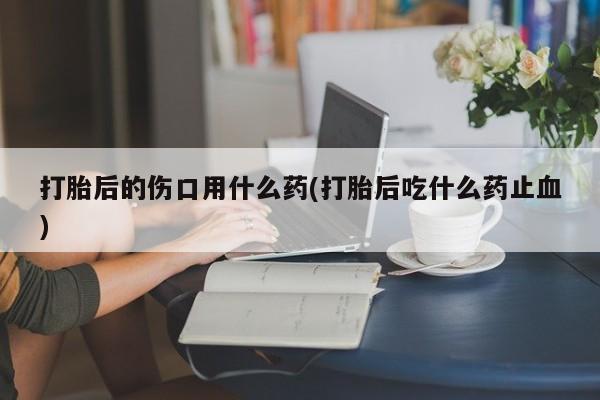 米非司酮购买渠道微信打胎后的伤口用什么药(打胎后吃什么药止血)