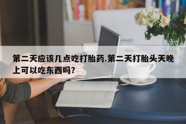 米非司酮购买渠道微信第二天应该几点吃打胎药.第二天打胎头天晚上可以吃东西吗？