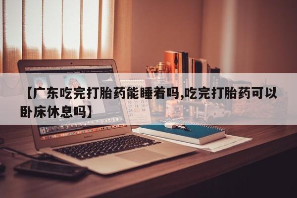 米非司酮购买渠道微信【广东吃完打胎药能睡着吗,吃完打胎药可以卧床休息吗】