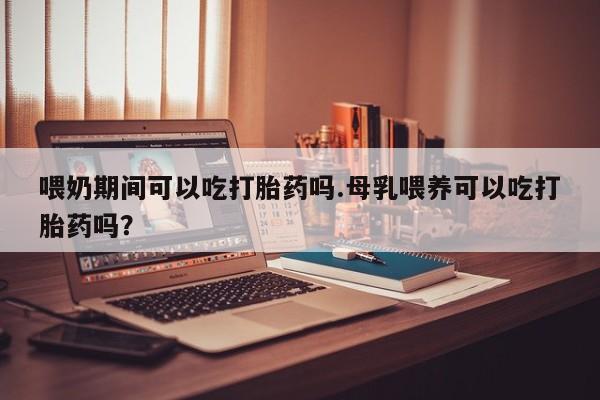 米非司酮购买渠道微信喂奶期间可以吃打胎药吗.母乳喂养可以吃打胎药吗？