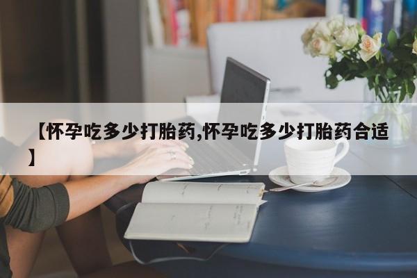 米非司酮购买渠道微信【怀孕吃多少打胎药,怀孕吃多少打胎药合适】