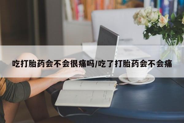 米非司酮购买渠道微信吃打胎药会不会很痛吗/吃了打胎药会不会痛