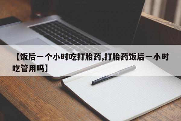 米非司酮购买渠道微信【饭后一个小时吃打胎药,打胎药饭后一小时吃管用吗】