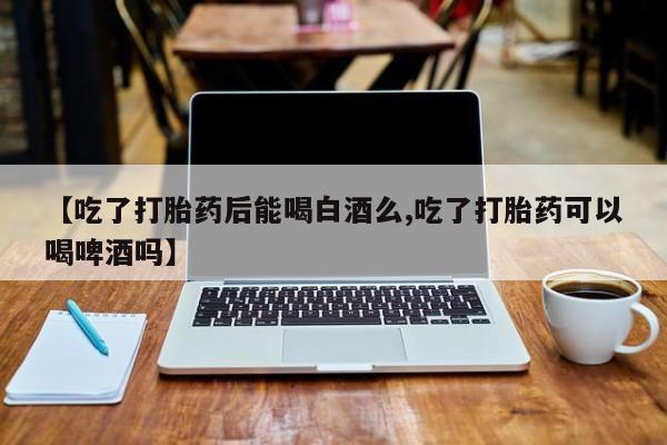 米非司酮购买渠道微信【吃了打胎药后能喝白酒么,吃了打胎药可以喝啤酒吗】