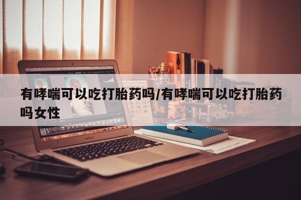 米非司酮购买渠道微信有哮喘可以吃打胎药吗/有哮喘可以吃打胎药吗女性