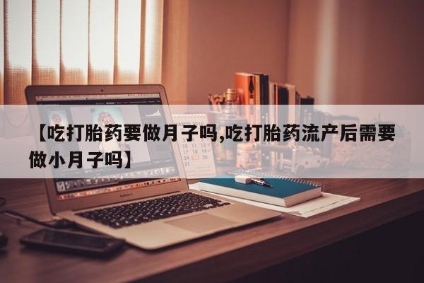 米非司酮购买渠道微信【吃打胎药要做月子吗,吃打胎药流产后需要做小月子吗】