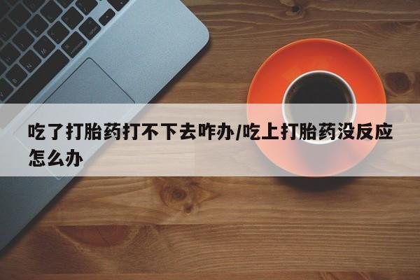 米非司酮购买渠道微信吃了打胎药打不下去咋办/吃上打胎药没反应怎么办