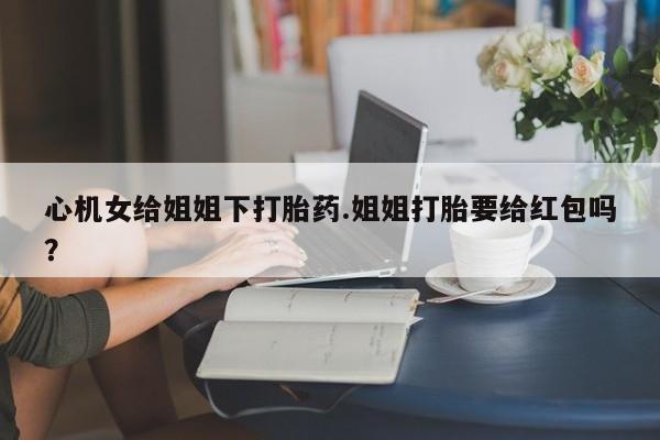 米非司酮购买渠道微信心机女给姐姐下打胎药.姐姐打胎要给红包吗？
