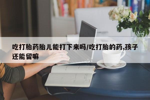 米非司酮购买渠道微信吃打胎药胎儿能打下来吗/吃打胎的药,孩子还能留嘛