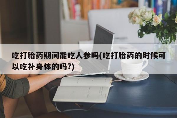 米非司酮购买渠道微信吃打胎药期间能吃人参吗(吃打胎药的时候可以吃补身体的吗?)