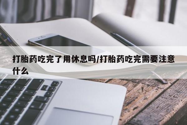 米非司酮购买渠道微信打胎药吃完了用休息吗/打胎药吃完需要注意什么