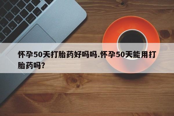 米非司酮购买渠道微信怀孕50天打胎药好吗吗.怀孕50天能用打胎药吗?